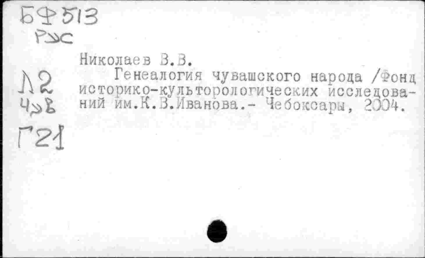 ﻿Б^ЇЯЗ
Л2
rw
Николаев 3.3.
Генеалогия чувашского народа /Фонд историко-культорологических исследований им.К.3.Иванова.- Чебоксары, 2JJ4.